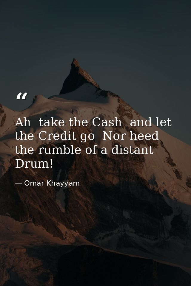 Ah  take the Cash  and let the Credit go  Nor heed the rumble of a distant Drum! — Omar Khayyam