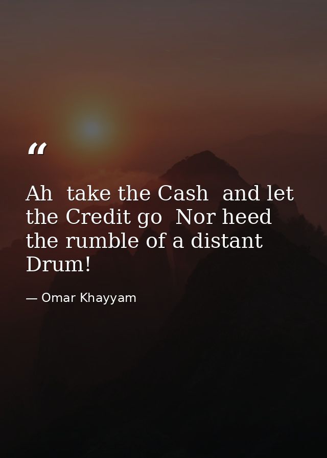 Ah  take the Cash  and let the Credit go  Nor heed the rumble of a distant Drum! — Omar Khayyam