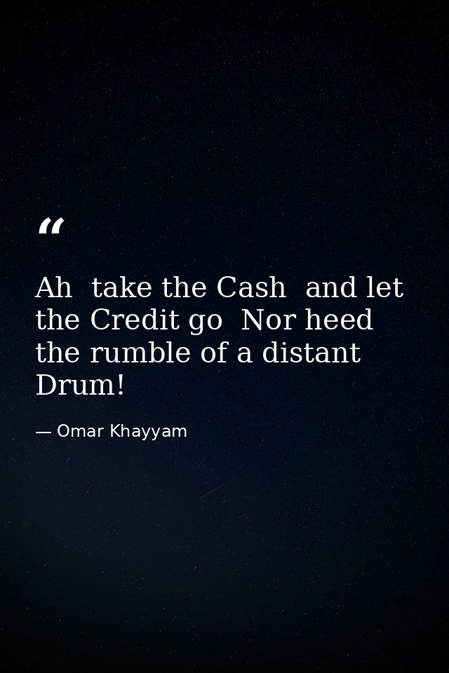 Ah  take the Cash  and let the Credit go  Nor heed the rumble of a distant Drum! — Omar Khayyam
