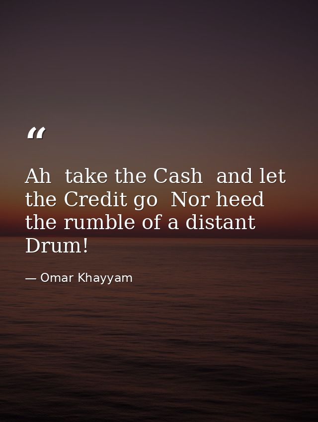Ah  take the Cash  and let the Credit go  Nor heed the rumble of a distant Drum! — Omar Khayyam