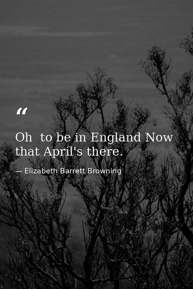 Oh  to be in England Now that April's there. — Elizabeth Barrett Browning