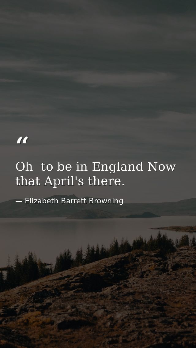 Oh  to be in England Now that April's there. — Elizabeth Barrett Browning