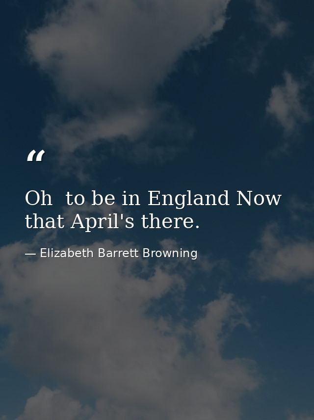 Oh  to be in England Now that April's there. — Elizabeth Barrett Browning