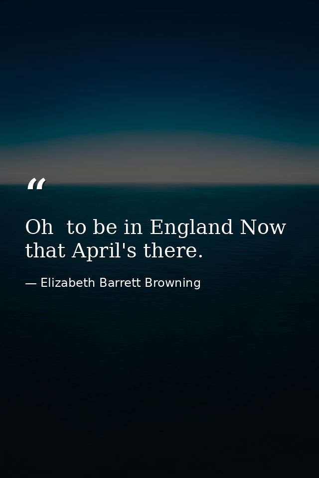 Oh  to be in England Now that April's there. — Elizabeth Barrett Browning