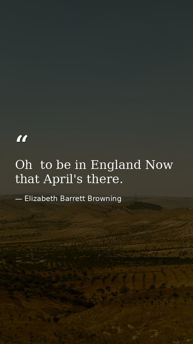 Oh  to be in England Now that April's there. — Elizabeth Barrett Browning