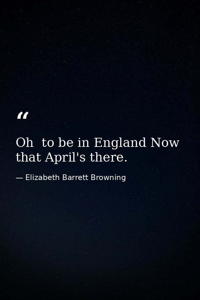 Oh  to be in England Now that April's there. — Elizabeth Barrett Browning