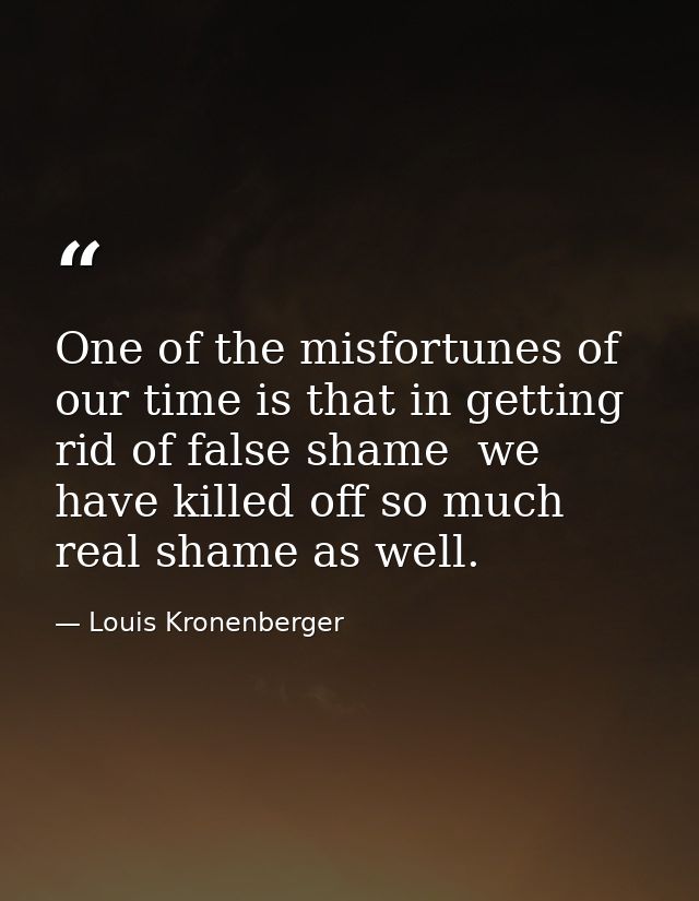 One of the misfortunes of our time is that in getting rid of false shame  we have killed off so much real shame as well. — Louis Kronenberger