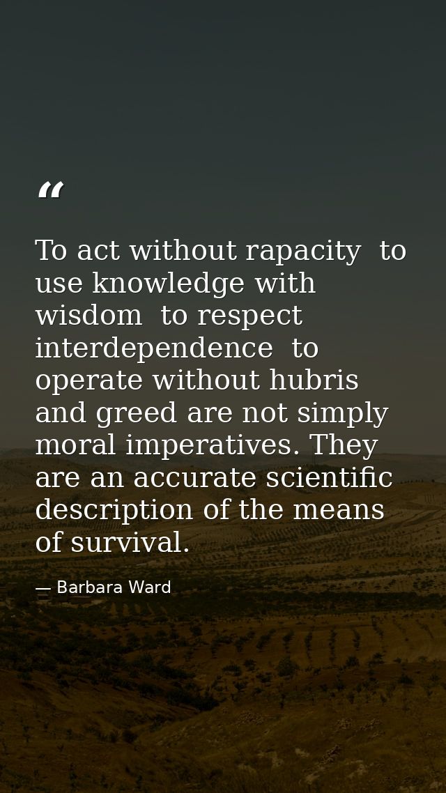To act without rapacity  to use knowledge with wisdom  to respect interdependence  to operate without hubris and greed a — Barbara Ward