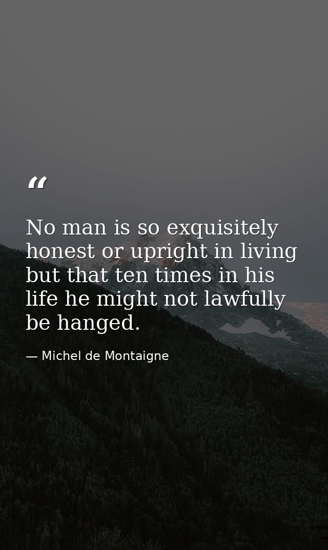 No man is so exquisitely honest or upright in living but that ten times in his life he might not lawfully be hanged. — Michel de Montaigne