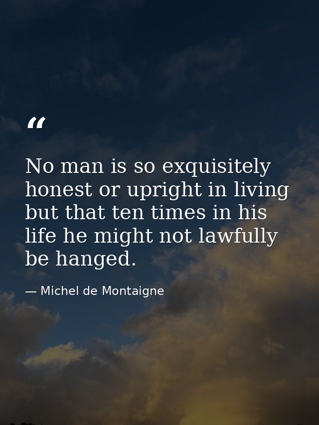 No man is so exquisitely honest or upright in living but that ten times in his life he might not lawfully be hanged. — Michel de Montaigne