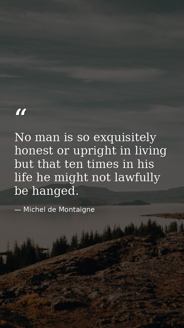 No man is so exquisitely honest or upright in living but that ten times in his life he might not lawfully be hanged. — Michel de Montaigne
