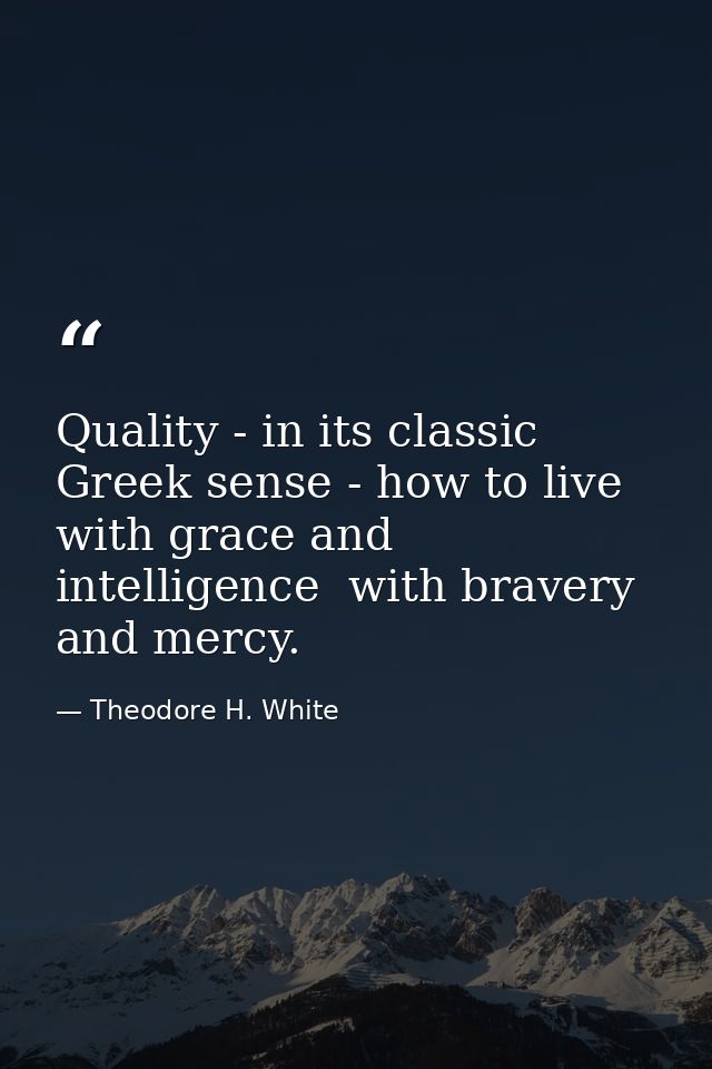 Quality - in its classic Greek sense - how to live with grace and intelligence  with bravery and mercy. — Theodore H. White