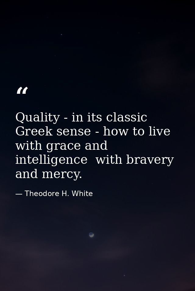 Quality - in its classic Greek sense - how to live with grace and intelligence  with bravery and mercy. — Theodore H. White