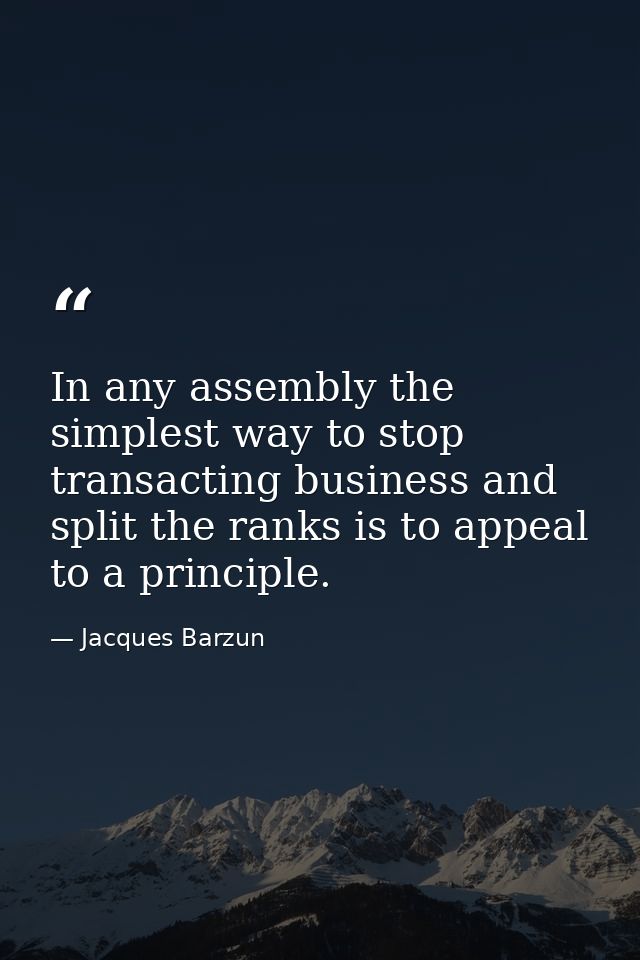 In any assembly the simplest way to stop transacting business and split the ranks is to appeal to a principle. — Jacques Barzun