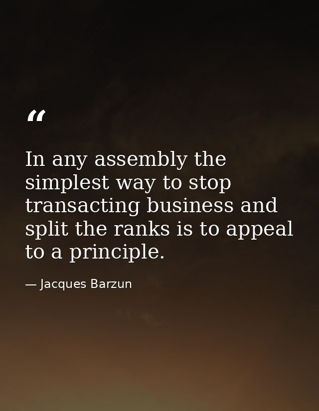 In any assembly the simplest way to stop transacting business and split the ranks is to appeal to a principle. — Jacques Barzun