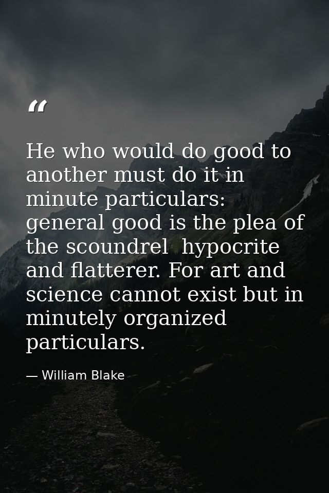 He who would do good to another must do it in minute particulars: general good is the plea of the scoundrel  hypocrite a — William Blake