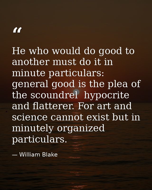 He who would do good to another must do it in minute particulars: general good is the plea of the scoundrel  hypocrite a — William Blake