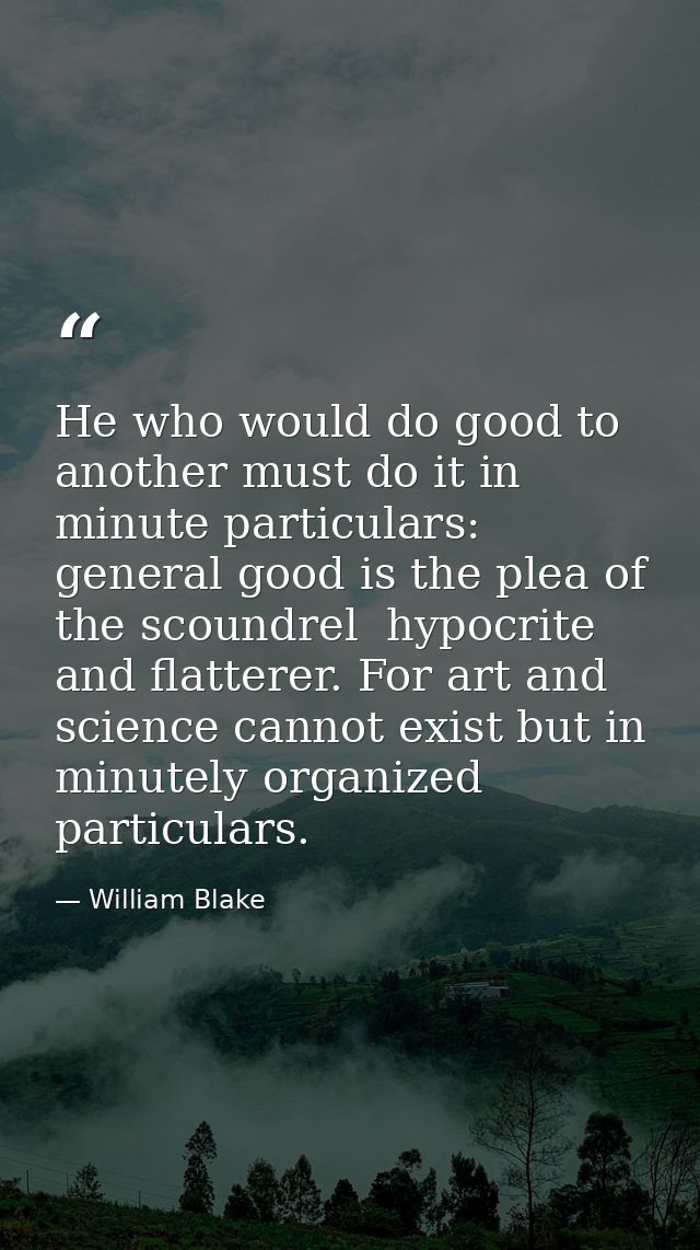 He who would do good to another must do it in minute particulars: general good is the plea of the scoundrel  hypocrite a — William Blake