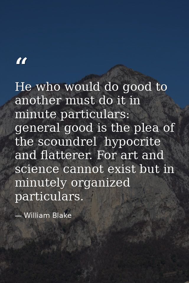 He who would do good to another must do it in minute particulars: general good is the plea of the scoundrel  hypocrite a — William Blake