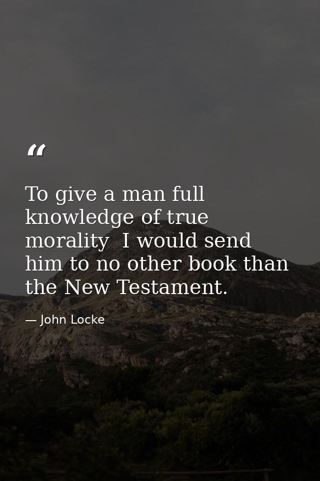 To give a man full knowledge of true morality  I would send him to no other book than the New Testament. — John Locke