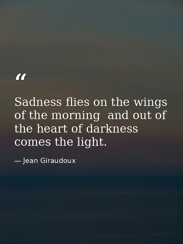 Sadness flies on the wings of the morning  and out of the heart of darkness comes the light. — Jean Giraudoux