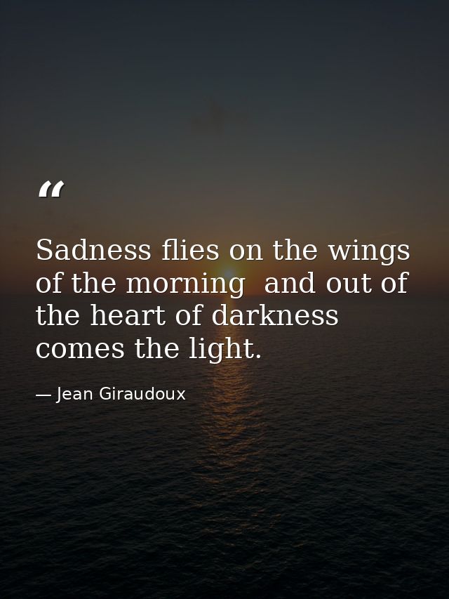 Sadness flies on the wings of the morning  and out of the heart of darkness comes the light. — Jean Giraudoux
