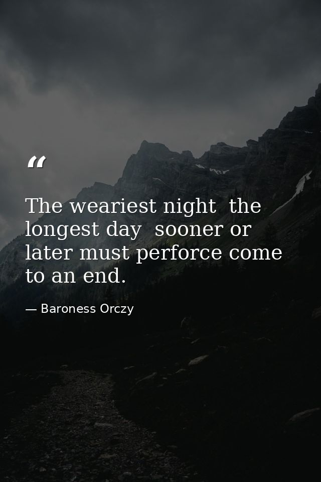 The weariest night  the longest day  sooner or later must perforce come to an end. — Baroness Orczy