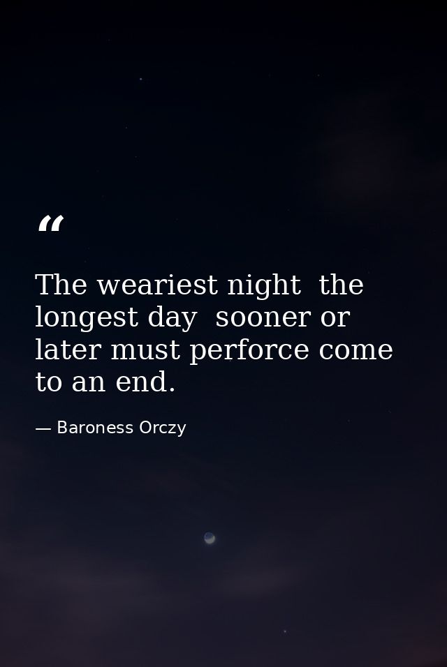 The weariest night  the longest day  sooner or later must perforce come to an end. — Baroness Orczy