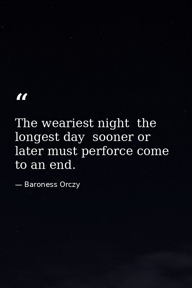 The weariest night  the longest day  sooner or later must perforce come to an end. — Baroness Orczy