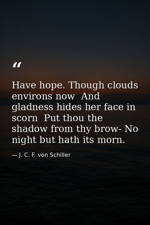 Have hope. Though clouds environs now  And gladness hides her face in scorn  Put thou the shadow from thy brow- No night — J. C. F. von Schiller
