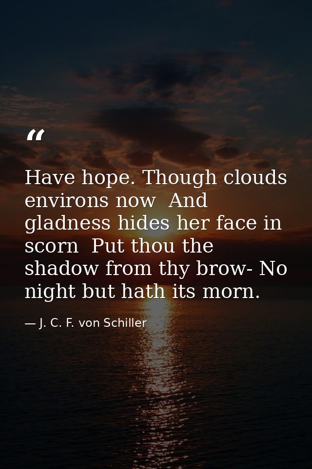 Have hope. Though clouds environs now  And gladness hides her face in scorn  Put thou the shadow from thy brow- No night — J. C. F. von Schiller