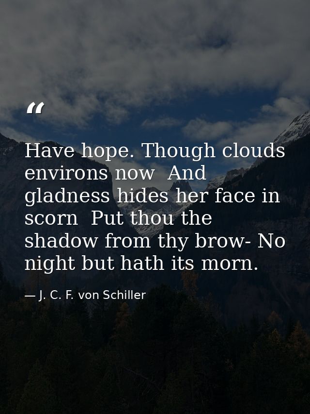 Have hope. Though clouds environs now  And gladness hides her face in scorn  Put thou the shadow from thy brow- No night — J. C. F. von Schiller