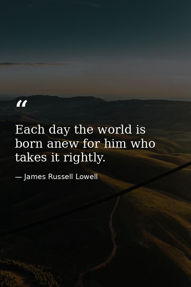 Each day the world is born anew for him who takes it rightly. — James Russell Lowell
