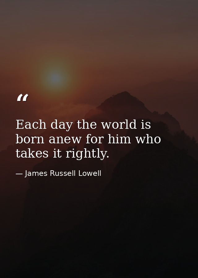 Each day the world is born anew for him who takes it rightly. — James Russell Lowell