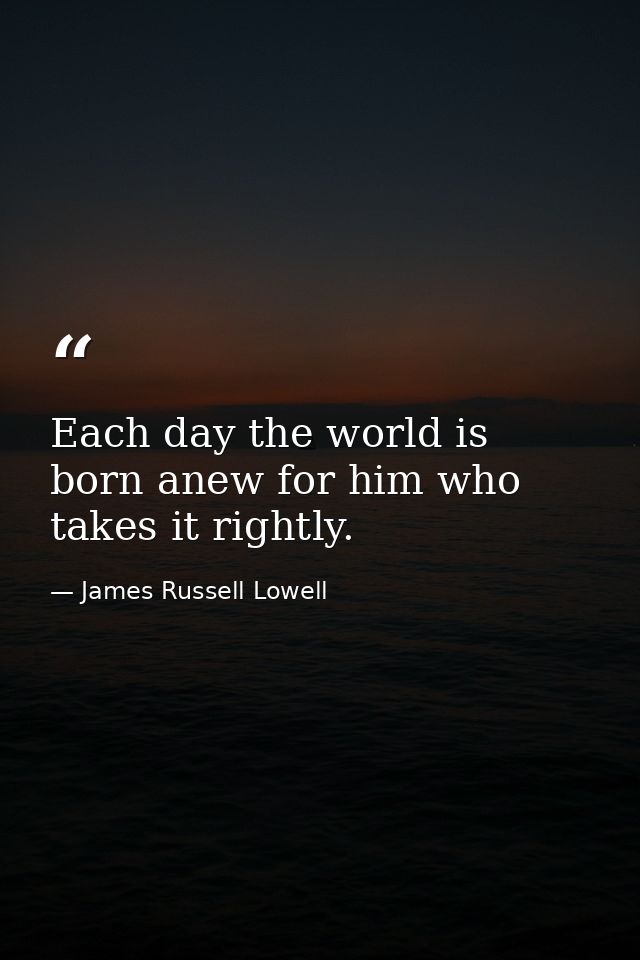 Each day the world is born anew for him who takes it rightly. — James Russell Lowell