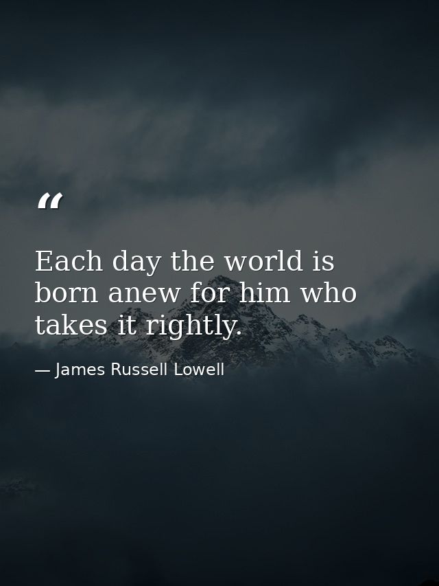 Each day the world is born anew for him who takes it rightly. — James Russell Lowell