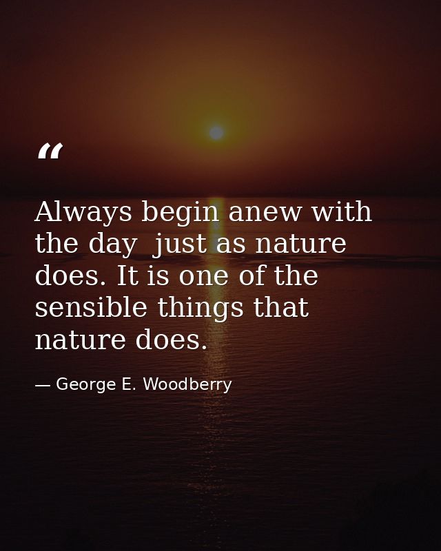 Always begin anew with the day  just as nature does. It is one of the sensible things that nature does. — George E. Woodberry
