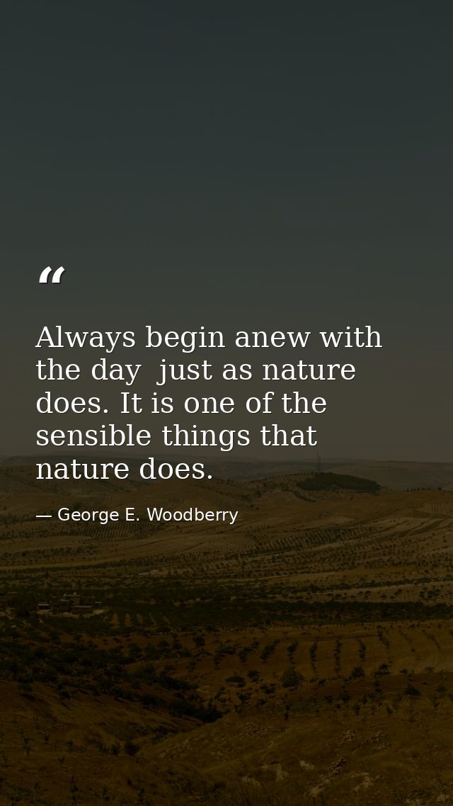 Always begin anew with the day  just as nature does. It is one of the sensible things that nature does. — George E. Woodberry