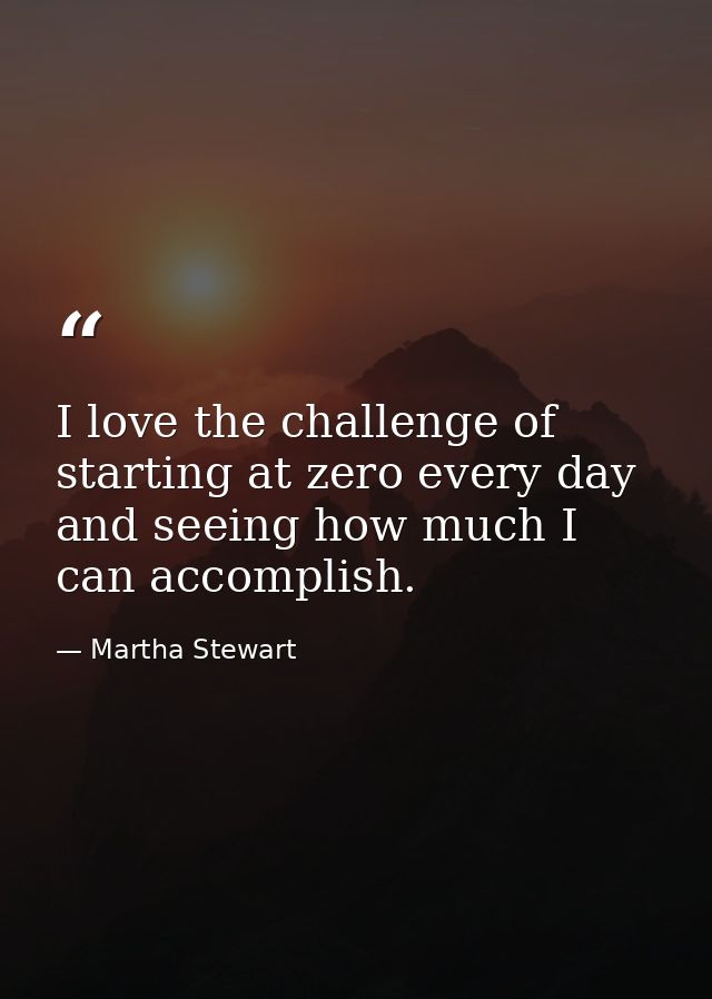 I love the challenge of starting at zero every day and seeing how much I can accomplish. — Martha Stewart