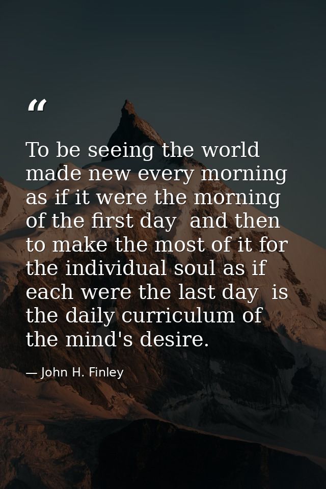 To be seeing the world made new every morning  as if it were the morning of the first day  and then to make the most of  — John H. Finley