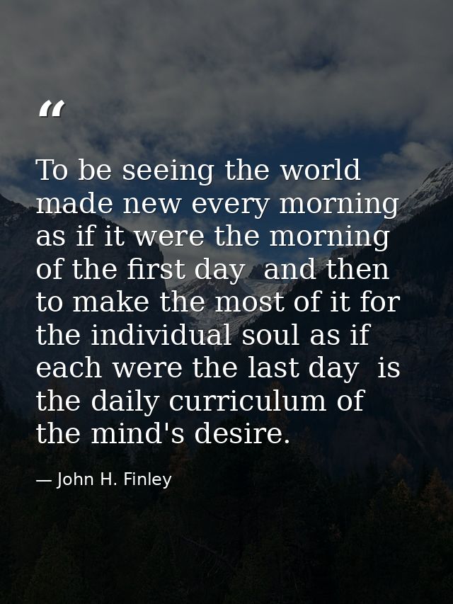 To be seeing the world made new every morning  as if it were the morning of the first day  and then to make the most of  — John H. Finley