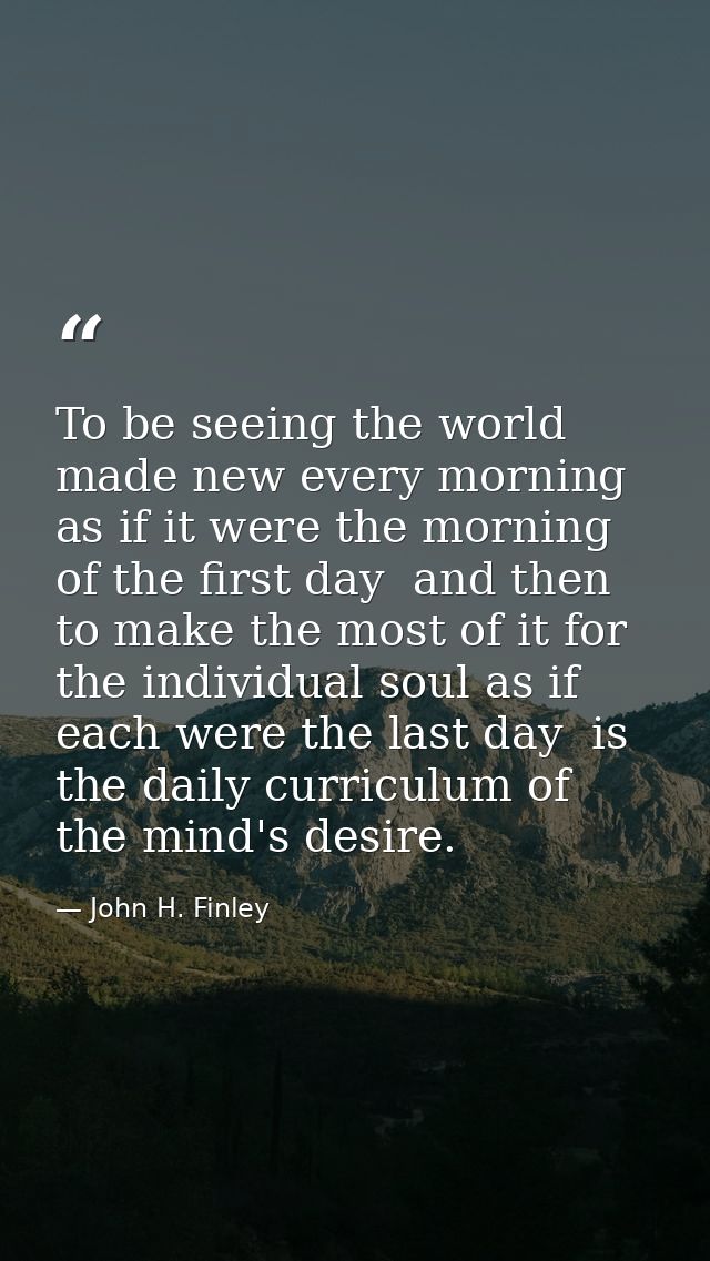 To be seeing the world made new every morning  as if it were the morning of the first day  and then to make the most of  — John H. Finley