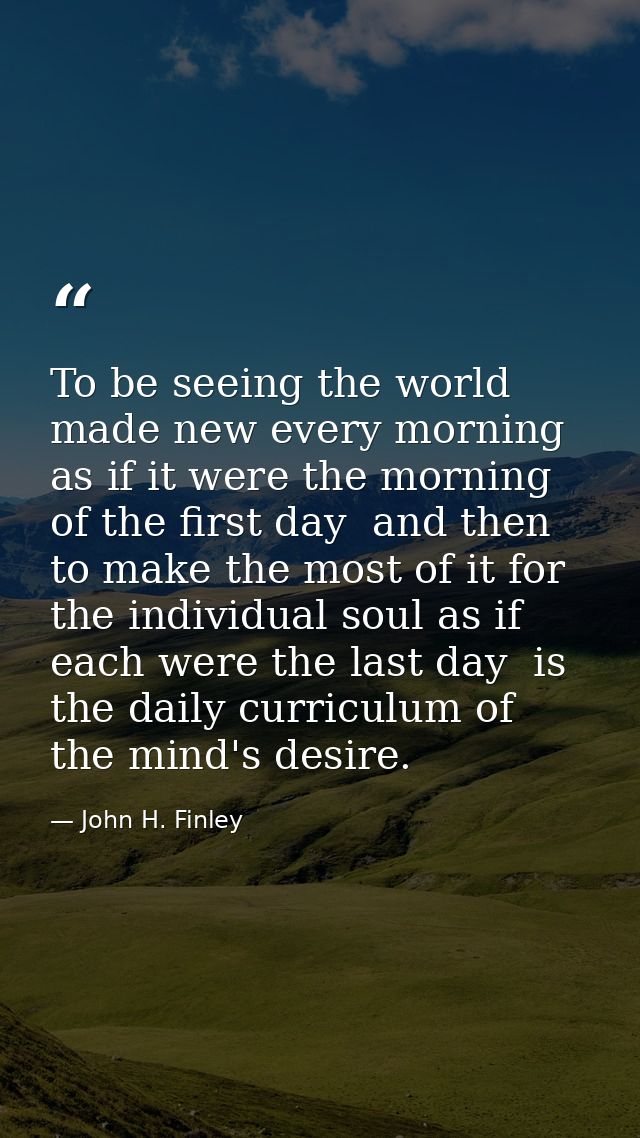 To be seeing the world made new every morning  as if it were the morning of the first day  and then to make the most of  — John H. Finley