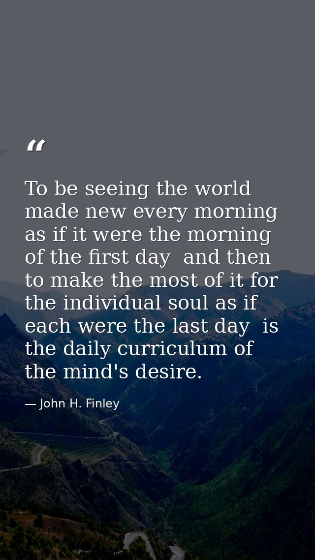 To be seeing the world made new every morning  as if it were the morning of the first day  and then to make the most of  — John H. Finley