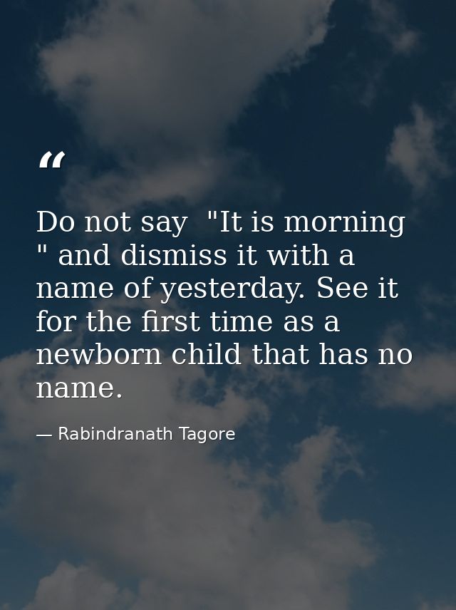 Do not say  "It is morning " and dismiss it with a name of yesterday. See it for the first time as a newborn child that  — Rabindranath Tagore