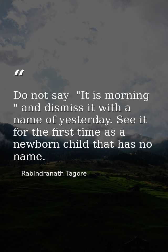 Do not say  "It is morning " and dismiss it with a name of yesterday. See it for the first time as a newborn child that  — Rabindranath Tagore