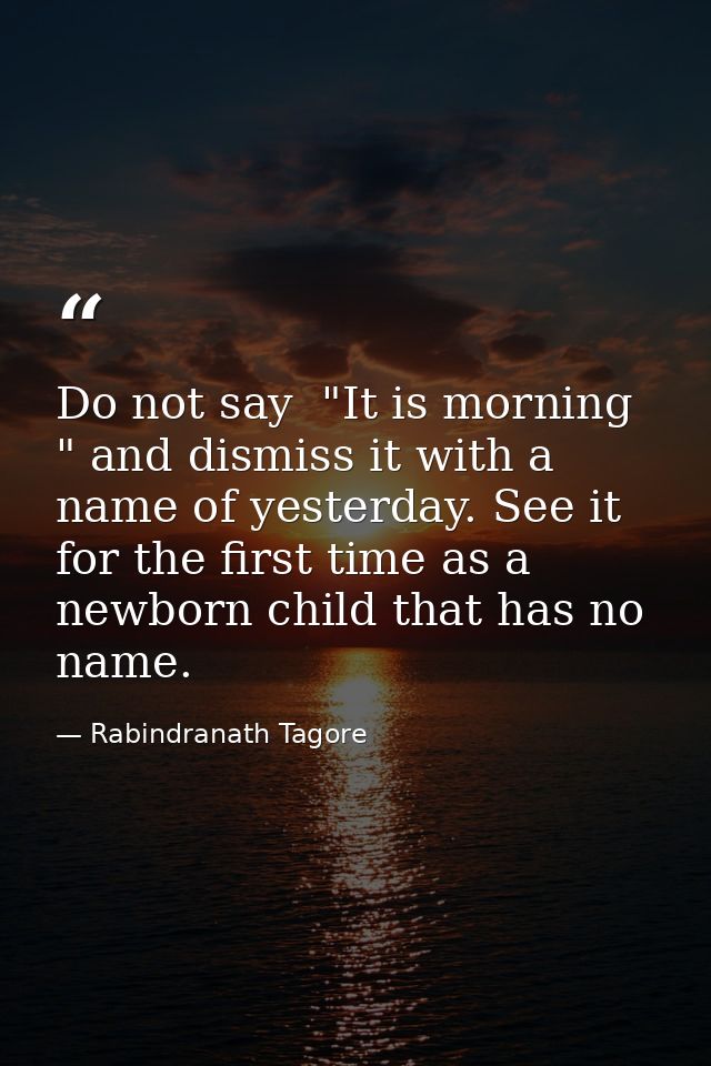 Do not say  "It is morning " and dismiss it with a name of yesterday. See it for the first time as a newborn child that  — Rabindranath Tagore