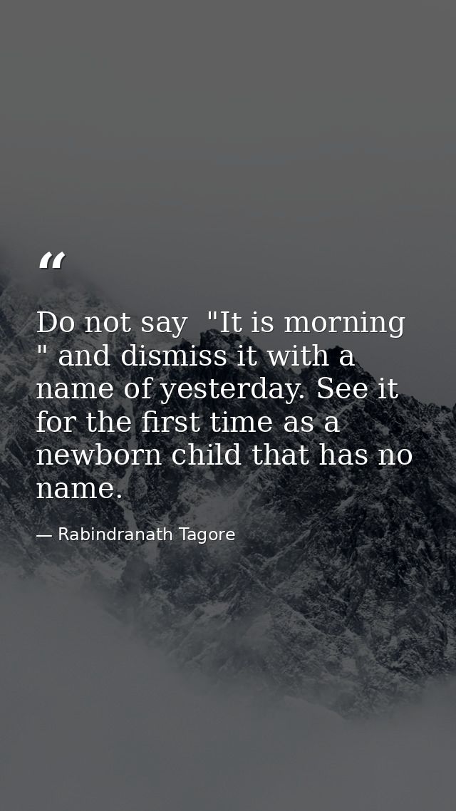 Do not say  "It is morning " and dismiss it with a name of yesterday. See it for the first time as a newborn child that  — Rabindranath Tagore