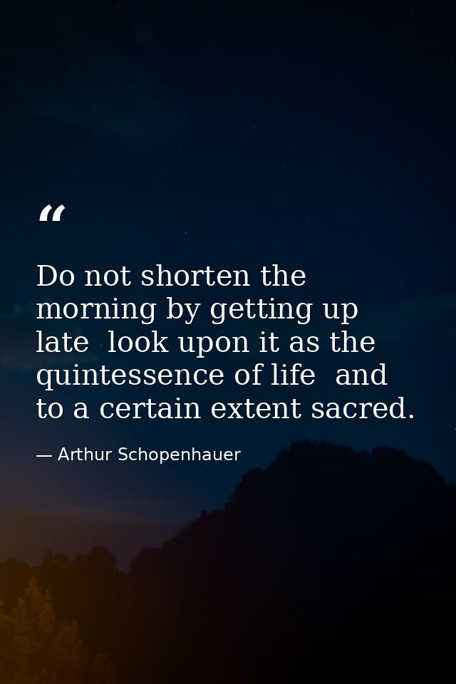 Do not shorten the morning by getting up late  look upon it as the quintessence of life  and to a certain extent sacred. — Arthur Schopenhauer