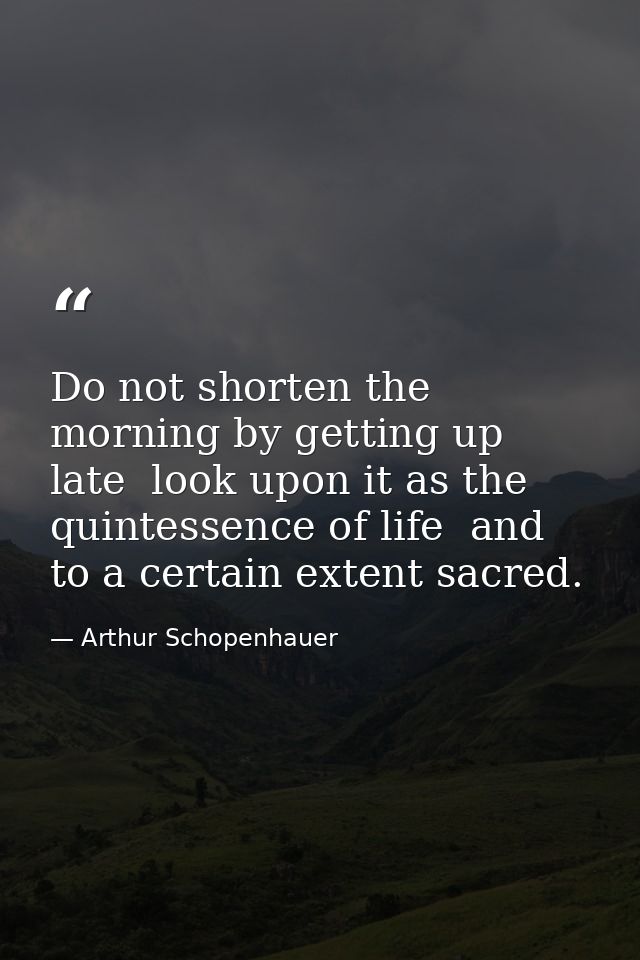 Do not shorten the morning by getting up late  look upon it as the quintessence of life  and to a certain extent sacred. — Arthur Schopenhauer